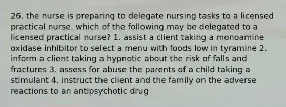 26. the nurse is preparing to delegate nursing tasks to a licensed practical nurse. which of the following may be delegated to a licensed practical nurse? 1. assist a client taking a monoamine oxidase inhibitor to select a menu with foods low in tyramine 2. inform a client taking a hypnotic about the risk of falls and fractures 3. assess for abuse the parents of a child taking a stimulant 4. instruct the client and the family on the adverse reactions to an antipsychotic drug