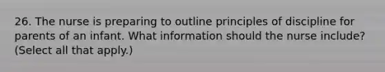 26. The nurse is preparing to outline principles of discipline for parents of an infant. What information should the nurse include? (Select all that apply.)