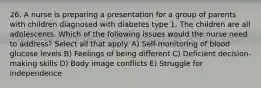 26. A nurse is preparing a presentation for a group of parents with children diagnosed with diabetes type 1. The children are all adolescents. Which of the following issues would the nurse need to address? Select all that apply. A) Self-monitoring of blood glucose levels B) Feelings of being different C) Deficient decision-making skills D) Body image conflicts E) Struggle for independence