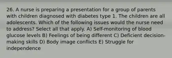 26. A nurse is preparing a presentation for a group of parents with children diagnosed with diabetes type 1. The children are all adolescents. Which of the following issues would the nurse need to address? Select all that apply. A) Self-monitoring of blood glucose levels B) Feelings of being different C) Deficient decision-making skills D) Body image conflicts E) Struggle for independence