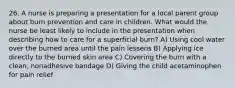 26. A nurse is preparing a presentation for a local parent group about burn prevention and care in children. What would the nurse be least likely to include in the presentation when describing how to care for a superficial burn? A) Using cool water over the burned area until the pain lessens B) Applying ice directly to the burned skin area C) Covering the burn with a clean, nonadhesive bandage D) Giving the child acetaminophen for pain relief