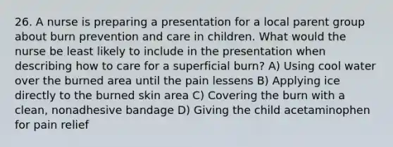 26. A nurse is preparing a presentation for a local parent group about burn prevention and care in children. What would the nurse be least likely to include in the presentation when describing how to care for a superficial burn? A) Using cool water over the burned area until the pain lessens B) Applying ice directly to the burned skin area C) Covering the burn with a clean, nonadhesive bandage D) Giving the child acetaminophen for pain relief