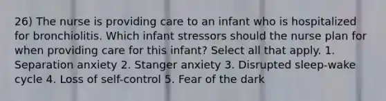 26) The nurse is providing care to an infant who is hospitalized for bronchiolitis. Which infant stressors should the nurse plan for when providing care for this infant? Select all that apply. 1. Separation anxiety 2. Stanger anxiety 3. Disrupted sleep-wake cycle 4. Loss of self-control 5. Fear of the dark