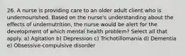 26. A nurse is providing care to an older adult client who is undernourished. Based on the nurse's understanding about the effects of undernutrition, the nurse would be alert for the development of which mental health problem? Select all that apply. a) Agitation b) Depression c) Trichotillomania d) Dementia e) Obsessive-compulsive disorder