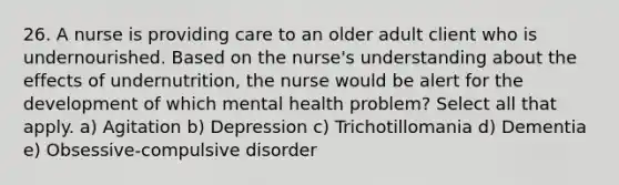 26. A nurse is providing care to an older adult client who is undernourished. Based on the nurse's understanding about the effects of undernutrition, the nurse would be alert for the development of which mental health problem? Select all that apply. a) Agitation b) Depression c) Trichotillomania d) Dementia e) Obsessive-compulsive disorder