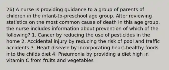 26) A nurse is providing guidance to a group of parents of children in the infant-to-preschool age group. After reviewing statistics on the most common cause of death in this age group, the nurse includes information about prevention of which of the following? 1. Cancer by reducing the use of pesticides in the home 2. Accidental injury by reducing the risk of pool and traffic accidents 3. Heart disease by incorporating heart-healthy foods into the childs diet 4. Pneumonia by providing a diet high in vitamin C from fruits and vegetables