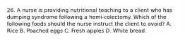 26. A nurse is providing nutritional teaching to a client who has dumping syndrome following a hemi-colectomy. Which of the following foods should the nurse instruct the client to avoid? A. Rice B. Poached eggs C. Fresh apples D. White bread