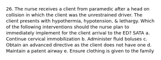 26. The nurse receives a client from paramedic after a head on collision in which the client was the unrestrained driver. The client presents with hypothermia, hypotension, & lethargy. Which of the following interventions should the nurse plan to immediately implement for the client arrival to the ED? SATA a. Continue cervical immobilization b. Administer fluid boluses c. Obtain an advanced directive as the client does not have one d. Maintain a patent airway e. Ensure clothing is given to the family