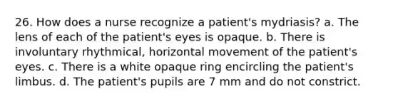 26. How does a nurse recognize a patient's mydriasis? a. The lens of each of the patient's eyes is opaque. b. There is involuntary rhythmical, horizontal movement of the patient's eyes. c. There is a white opaque ring encircling the patient's limbus. d. The patient's pupils are 7 mm and do not constrict.