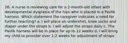 26. A nurse is reviewing care for a 2-month-old infant with developmental dysplasia of the hips who is placed in a Pavlik harness. Which statement the caregiver indicates a need for further teaching? a. I will place an undershirt, knee socks and diaper under the straps b. I will adjust the straps daily c. The Pavlik harness will be in place for up to 12 weeks d. I will bring my child to provider ever 1-2 weeks for adjustment of straps