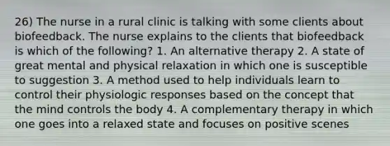 26) The nurse in a rural clinic is talking with some clients about biofeedback. The nurse explains to the clients that biofeedback is which of the following? 1. An alternative therapy 2. A state of great mental and physical relaxation in which one is susceptible to suggestion 3. A method used to help individuals learn to control their physiologic responses based on the concept that the mind controls the body 4. A complementary therapy in which one goes into a relaxed state and focuses on positive scenes