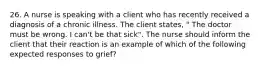 26. A nurse is speaking with a client who has recently received a diagnosis of a chronic illness. The client states, " The doctor must be wrong. I can't be that sick". The nurse should inform the client that their reaction is an example of which of the following expected responses to grief?