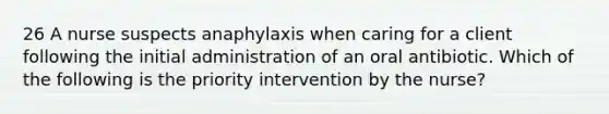 26 A nurse suspects anaphylaxis when caring for a client following the initial administration of an oral antibiotic. Which of the following is the priority intervention by the nurse?