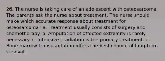 26. The nurse is taking care of an adolescent with osteosarcoma. The parents ask the nurse about treatment. The nurse should make which accurate response about treatment for osteosarcoma? a. Treatment usually consists of surgery and chemotherapy. b. Amputation of affected extremity is rarely necessary. c. Intensive irradiation is the primary treatment. d. Bone marrow transplantation offers the best chance of long-term survival.