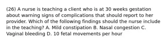 (26) A nurse is teaching a client who is at 30 weeks gestation about warning signs of complications that should report to her provider. Which of the following findings should the nurse include in the teaching? A. Mild constipation B. Nasal congestion C. Vaginal bleeding D. 10 fetal movements per hour