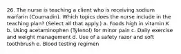 26. The nurse is teaching a client who is receiving sodium warfarin (Coumadin). Which topics does the nurse include in the teaching plan? (Select all that apply.) a. Foods high in vitamin K b. Using acetaminophen (Tylenol) for minor pain c. Daily exercise and weight management d. Use of a safety razor and soft toothbrush e. Blood testing regimen