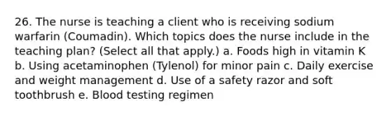 26. The nurse is teaching a client who is receiving sodium warfarin (Coumadin). Which topics does the nurse include in the teaching plan? (Select all that apply.) a. Foods high in vitamin K b. Using acetaminophen (Tylenol) for minor pain c. Daily exercise and weight management d. Use of a safety razor and soft toothbrush e. Blood testing regimen