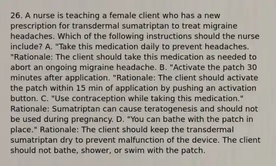 26. A nurse is teaching a female client who has a new prescription for transdermal sumatriptan to treat migraine headaches. Which of the following instructions should the nurse include? A. "Take this medication daily to prevent headaches. "Rationale: The client should take this medication as needed to abort an ongoing migraine headache. B. "Activate the patch 30 minutes after application. "Rationale: The client should activate the patch within 15 min of application by pushing an activation button. C. "Use contraception while taking this medication." Rationale: Sumatriptan can cause teratogenesis and should not be used during pregnancy. D. "You can bathe with the patch in place." Rationale: The client should keep the transdermal sumatriptan dry to prevent malfunction of the device. The client should not bathe, shower, or swim with the patch.