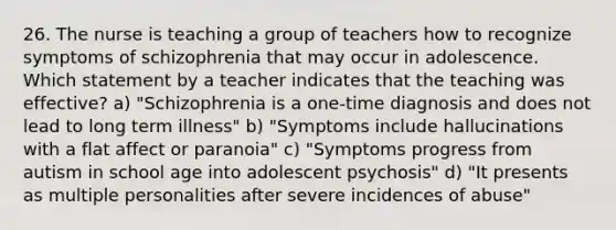 26. The nurse is teaching a group of teachers how to recognize symptoms of schizophrenia that may occur in adolescence. Which statement by a teacher indicates that the teaching was effective? a) "Schizophrenia is a one-time diagnosis and does not lead to long term illness" b) "Symptoms include hallucinations with a flat affect or paranoia" c) "Symptoms progress from autism in school age into adolescent psychosis" d) "It presents as multiple personalities after severe incidences of abuse"