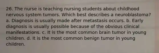 26. The nurse is teaching nursing students about childhood <a href='https://www.questionai.com/knowledge/kThdVqrsqy-nervous-system' class='anchor-knowledge'>nervous system</a> tumors. Which best describes a neuroblastoma? a. Diagnosis is usually made after metastasis occurs. b. Early diagnosis is usually possible because of the obvious clinical manifestations. c. It is the most common brain tumor in young children. d. It is the most common benign tumor in young children.