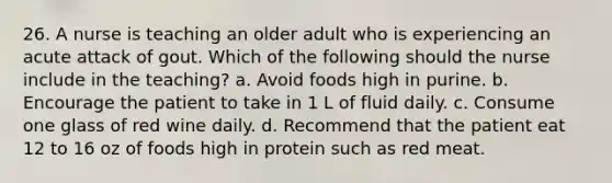 26. A nurse is teaching an older adult who is experiencing an acute attack of gout. Which of the following should the nurse include in the teaching? a. Avoid foods high in purine. b. Encourage the patient to take in 1 L of fluid daily. c. Consume one glass of red wine daily. d. Recommend that the patient eat 12 to 16 oz of foods high in protein such as red meat.