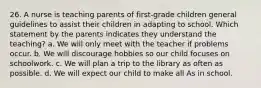 26. A nurse is teaching parents of first-grade children general guidelines to assist their children in adapting to school. Which statement by the parents indicates they understand the teaching? a. We will only meet with the teacher if problems occur. b. We will discourage hobbies so our child focuses on schoolwork. c. We will plan a trip to the library as often as possible. d. We will expect our child to make all As in school.