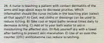 26. A nurse is teaching a patient with contact dermatitis of the arms and legs about ways to decrease pruritus. Which information should the nurse include in the teaching plan (select all that apply)? A) Cool, wet cloths or dressings can be used to reduce itching. B) Take cool or tepid baths several times daily to decrease itching. C) Add oil to your bath water to aid in moisturizing the affected skin. D) Rub yourself dry with a towel after bathing to prevent skin maceration. E) Use of an over-the-counter (OTC) antihistamine can reduce scratching.