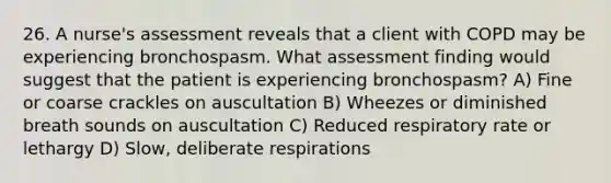 26. A nurse's assessment reveals that a client with COPD may be experiencing bronchospasm. What assessment finding would suggest that the patient is experiencing bronchospasm? A) Fine or coarse crackles on auscultation B) Wheezes or diminished breath sounds on auscultation C) Reduced respiratory rate or lethargy D) Slow, deliberate respirations