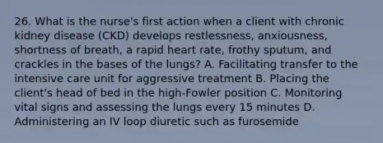 26. What is the nurse's first action when a client with chronic kidney disease (CKD) develops restlessness, anxiousness, shortness of breath, a rapid heart rate, frothy sputum, and crackles in the bases of the lungs? A. Facilitating transfer to the intensive care unit for aggressive treatment B. Placing the client's head of bed in the high-Fowler position C. Monitoring vital signs and assessing the lungs every 15 minutes D. Administering an IV loop diuretic such as furosemide