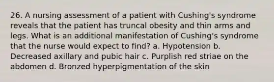 26. A nursing assessment of a patient with Cushing's syndrome reveals that the patient has truncal obesity and thin arms and legs. What is an additional manifestation of Cushing's syndrome that the nurse would expect to find? a. Hypotension b. Decreased axillary and pubic hair c. Purplish red striae on the abdomen d. Bronzed hyperpigmentation of the skin