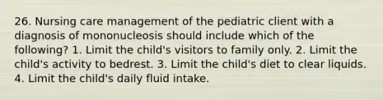 26. Nursing care management of the pediatric client with a diagnosis of mononucleosis should include which of the following? 1. Limit the child's visitors to family only. 2. Limit the child's activity to bedrest. 3. Limit the child's diet to clear liquids. 4. Limit the child's daily fluid intake.