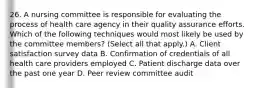 26. A nursing committee is responsible for evaluating the process of health care agency in their quality assurance efforts. Which of the following techniques would most likely be used by the committee members? (Select all that apply.) A. Client satisfaction survey data B. Confirmation of credentials of all health care providers employed C. Patient discharge data over the past one year D. Peer review committee audit