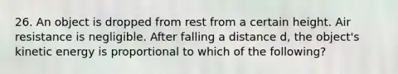 26. An object is dropped from rest from a certain height. Air resistance is negligible. After falling a distance d, the object's kinetic energy is proportional to which of the following?