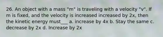 26. An object with a mass "m" is traveling with a velocity "v". If m is fixed, and the velocity is increased increased by 2x, then the kinetic energy must___ a. increase by 4x b. Stay the same c. decrease by 2x d. Increase by 2x