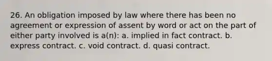 26. An obligation imposed by law where there has been no agreement or expression of assent by word or act on the part of either party involved is a(n): a. implied in fact contract. b. express contract. c. void contract. d. quasi contract.