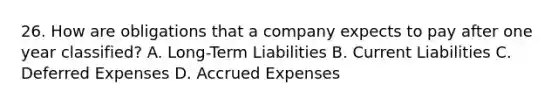 26. How are obligations that a company expects to pay after one year classified? A. Long-Term Liabilities B. Current Liabilities C. Deferred Expenses D. Accrued Expenses