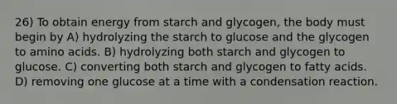 26) To obtain energy from starch and glycogen, the body must begin by A) hydrolyzing the starch to glucose and the glycogen to <a href='https://www.questionai.com/knowledge/k9gb720LCl-amino-acids' class='anchor-knowledge'>amino acids</a>. B) hydrolyzing both starch and glycogen to glucose. C) converting both starch and glycogen to fatty acids. D) removing one glucose at a time with a condensation reaction.