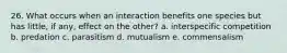 26. What occurs when an interaction benefits one species but has little, if any, effect on the other? a. interspecific competition b. predation c. parasitism d. mutualism e. commensalism