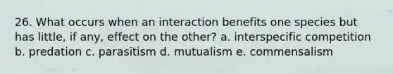 26. What occurs when an interaction benefits one species but has little, if any, effect on the other? a. interspecific competition b. predation c. parasitism d. mutualism e. commensalism