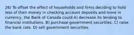 26) To offset the effect of households and firms deciding to hold less of their money in checking account deposits and more in currency, the Bank of Canada could A) decrease its lending to financial institutions. B) purchase government securities. C) raise the bank rate. D) sell government securities