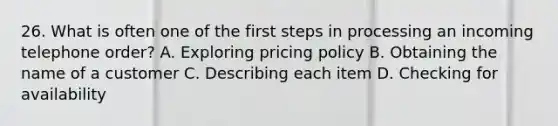 26. What is often one of the first steps in processing an incoming telephone order? A. Exploring pricing policy B. Obtaining the name of a customer C. Describing each item D. Checking for availability