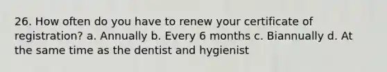 26. How often do you have to renew your certificate of registration? a. Annually b. Every 6 months c. Biannually d. At the same time as the dentist and hygienist