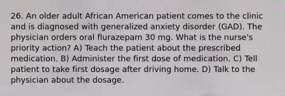 26. An older adult African American patient comes to the clinic and is diagnosed with generalized anxiety disorder (GAD). The physician orders oral flurazepam 30 mg. What is the nurse's priority action? A) Teach the patient about the prescribed medication. B) Administer the first dose of medication. C) Tell patient to take first dosage after driving home. D) Talk to the physician about the dosage.