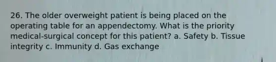 26. The older overweight patient is being placed on the operating table for an appendectomy. What is the priority medical-surgical concept for this patient? a. Safety b. Tissue integrity c. Immunity d. Gas exchange