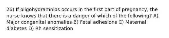 26) If oligohydramnios occurs in the first part of pregnancy, the nurse knows that there is a danger of which of the following? A) Major congenital anomalies B) Fetal adhesions C) Maternal diabetes D) Rh sensitization