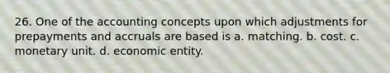 26. One of the accounting concepts upon which adjustments for prepayments and accruals are based is a. matching. b. cost. c. monetary unit. d. economic entity.