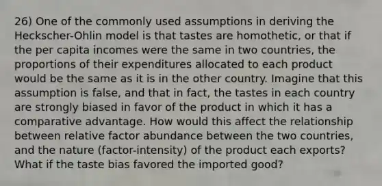 26) One of the commonly used assumptions in deriving the Heckscher-Ohlin model is that tastes are homothetic, or that if the per capita incomes were the same in two countries, the proportions of their expenditures allocated to each product would be the same as it is in the other country. Imagine that this assumption is false, and that in fact, the tastes in each country are strongly biased in favor of the product in which it has a comparative advantage. How would this affect the relationship between relative factor abundance between the two countries, and the nature (factor-intensity) of the product each exports? What if the taste bias favored the imported good?