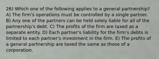 26) Which one of the following applies to a general partnership? A) The firm's operations must be controlled by a single partner. B) Any one of the partners can be held solely liable for all of the partnership's debt. C) The profits of the firm are taxed as a separate entity. D) Each partner's liability for the firm's debts is limited to each partner's investment in the firm. E) The profits of a general partnership are taxed the same as those of a corporation.