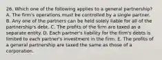 26. Which one of the following applies to a general partnership? A. The firm's operations must be controlled by a single partner. B. Any one of the partners can be held solely liable for all of the partnership's debt. C. The profits of the firm are taxed as a separate entity. D. Each partner's liability for the firm's debts is limited to each partner's investment in the firm. E. The profits of a general partnership are taxed the same as those of a corporation.