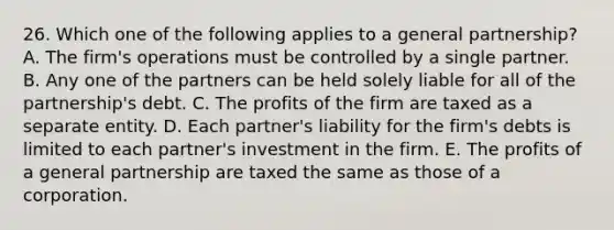 26. Which one of the following applies to a general partnership? A. The firm's operations must be controlled by a single partner. B. Any one of the partners can be held solely liable for all of the partnership's debt. C. The profits of the firm are taxed as a separate entity. D. Each partner's liability for the firm's debts is limited to each partner's investment in the firm. E. The profits of a general partnership are taxed the same as those of a corporation.